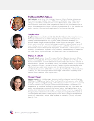 31 Hunt-Lee Commission | Final Report
Maureen Stover
Maureen Stover is the 2020 Burroughs Wellcome Fund North Carolina Teacher of the Year
(NCTOY) and a 2021 National Teacher of the Year Finalist. Prior to her position as the NCTOY,
she taught ninth and tenth grade biology, earth and environmental science, and advancement
via individual determination (AVID) at Cumberland International Early College High School
in Fayetteville, NC. Stover has taught at the elementary, middle, and high school levels and
worked as an educational consultant for the National Science Teaching Association. As an
educator, Stover is dedicated to improving the educational opportunities for every student
through equitable education initiatives and seeks to provide clear pathways for students to
successfully enter the career or college program of their choice upon graduation from high
school. Prior to becoming a teacher, Stover served as an Intelligence Officer in the United
States Air Force.
Thomas A. Stith III
Thomas A. Stith III became the tenth President of the North Carolina Community College
System on January 11, 2021. Prior to his selection, he was district director of the U.S. Small
Business Administration, where he led the federal agency’s $16 billion response to COVID-19
in North Carolina. President Stith served as chief of staff to former Governor Pat McCrory and
was a three-term city council member in Durham. President Stith has extensive experience
in both private and public sector executive roles during his professional career. He has
served on the boards of the Golden LEAF Foundation, the North Carolina Institute of Political
Leadership, and the United Way of the Greater Triangle, North Carolina Leadership Forum
member, and is a deacon at Union Baptist Church.
Gary Salamido
Gary Salamido serves as the President & CEO of the North Carolina Chamber of Commerce.
Previously, Salamido led the Chamber’s lobbying, advocacy and political efforts and also
served as chief operating officer. Prior to joining the NC Chamber in September 2011,
Salamido worked 19 years at GlaxoSmithKline, the last 10 years serving as GSK’s director
of state government affairs. Salamido’s advocacy responsibilities spanned a broad range of
issues including corporate tax, environmental impact, tort and liability reform, economic
development, workforce development, employment, and Medicaid. Salamido’s previous work
experience includes serving as senior account manager of integrated healthcare markets for
GSK and as director of professional and state government affairs for GlaxoWellcome.
The Honorable Mark Robinson
Mark Robinson serves as the 35th Lieutenant Governor of North Carolina. As Lieutenant
Governor, he serves on the State Board of Education and the State Board of Community
Colleges. Lieutenant Governor Robinson is a native of Greensboro, North Carolina and
previously served in the United States Army Reserves. He is the first African American to be
elected Lieutenant Governor of North Carolina. In his professional life, Lt. Gov. Robinson has
worked in various industries, including a long stint in furniture manufacturing.
 