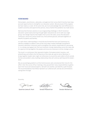 FOREWARD
Policymakers, practitioners, advocates, and agencies from across North Carolina have long
pursued opportunities to strengthen our education system. We are proud of the progress
we have made as a state. At the same time, we must acknowledge that stark differences in
student outcomes and opportunities persist, many of which the pandemic has made worse.
We know that the best solutions to our longstanding challenges in North Carolina’s
education system (early learning through higher education) do not lie with any single
group; real change requires that leaders from across the state, across the education
continuum, and across sectors build trust, find common ground, and work together on
behalf of students and families.
It is with these understandings in mind that we formed the Hunt-Lee Commission to
identify strategies to address some of the most deep-rooted challenges facing North
Carolina’s education continuum and to strengthen the systems responsible for overseeing
it. In so doing, we tapped into The Hunt Institute’s strong relationships across the state and
its capacity to bring together the people and resources necessary to drive strategic action.
The result is a commission that represents leaders from government, business, and
philanthropy and reflects the full diversity of the state we seek to serve. Moreover, it
brings together leaders who might not otherwise sit around the same table to think outside
the box and problem-solve, building relationships that will continue well beyond this body’s
work.
We are exceedingly grateful to all the Commissioners who volunteered their time for this
effort. Over the course of four meetings, they paused their many responsibilities to gather,
learn from local and national experts, talk with one another, and identify a path forward.
The recommendations that follow represent our collective will, and we are committed to
seeing them through.
Sincerely,
Governor James B. Hunt Senator Howard Lee Senator Michael Lee
 