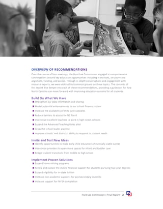 OVERVIEW OF RECOMMENDATIONS
Over the course of four meetings, the Hunt-Lee Commission engaged in comprehensive
conversations around key education opportunities including transitions, structure and
alignment, funding, and access. Through in-depth conversations and engagement with
resource experts, we were able to find common ground on these topics. The contents of
this report dive deeper into each of these recommendations, providing a guidepost for how
North Carolina can move forward with improving education systems for all students.
Build On What We Have
	
g Strengthen our data information and sharing
	
g Model potential enhancements to our school finance system
	
g Increase the availability of child care subsidies
	
g Reduce barriers to access for NC Pre-K
	
g Incentivize excellent teachers to work in high-needs schools
	
g Expand the Advanced Teaching Roles pilot
	
g Grow the school leader pipeline
	
g Improve schools’ and districts’ ability to respond to student needs
Invite and Test New Ideas
	
g Identify opportunities to make early child education a financially viable career
	
g Incentivize providers to open more spaces for infant and toddler care
	
g Bridge student transitions from middle to high school
Implement Proven Solutions
	
g Expand home visiting programs
	
g Renew and sustain the state’s financial support for students pursuing two-year degrees
	
g Expand eligibility for in-state tuition
	
g Increase non-academic supports for postsecondary students
	
g Increase support for FAFSA completion
2
Hunt-Lee Commission | Final Report
 