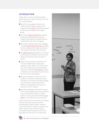 3 Hunt-Lee Commission | Final Report
INTRODUCTION
Today, there is much to celebrate about
public education in North Carolina. To name
just a few examples:
	
g We offer our youngest students one
of the country’s highest quality Pre-K
programs, with research showing increased
performance through at least eighth
grade.
	
g The revised Read to Achieve Act supports
professional development to ensure
students entering fourth grade have the
reading skills they need to progress.
	
g We’ve been willing to test new strategies,
including advanced teaching roles providing
teachers opportunities to grow and earn
more while remaining in the classroom.
	
g The DRIVE Task Force signaled our renewed
commitment to a teacher work force that
reflects the diversity of the students it
serves.
	
g Opportunities for dual enrollment and
our early college high schools allow
students to earn dozens of credits before
ever matriculating into a postsecondary
institution, while the NC Promise launched
in 2018 ensures financial cost will not be a
barrier to a four-year degree.
	
g Despite enrolling just 16 percent of all
students in four-year institutions across
the state, our 10 historically Black colleges
and universities enroll 45 percent of
all Black undergraduates and serve as
vehicles for social mobility.
	
g Partnerships between the North Carolina
Community College System and companies
have increased the number of skilled
workers in the state and contribute $19.3
billion to the state’s economy each year.
At the same time, we know that our students
deserve more than we are currently
providing them. Most notably, academic
outcomes for Black, Hispanic, and American
Indian students, low-income students,
and students with disabilities continue to
lag relative to their peers on nearly every
 