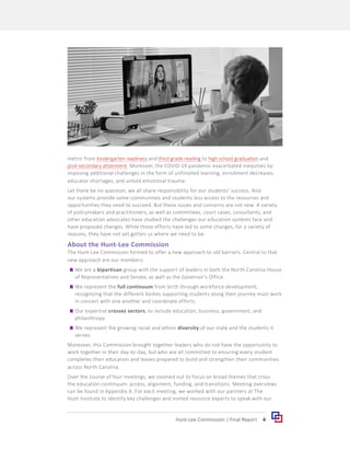 4
Hunt-Lee Commission | Final Report
metric from kindergarten readiness and third grade reading to high school graduation and
post-secondary attainment. Moreover, the COVID-19 pandemic exacerbated inequities by
imposing additional challenges in the form of unfinished learning, enrollment decreases,
educator shortages, and untold emotional trauma.
Let there be no question; we all share responsibility for our students’ success. And
our systems provide some communities and students less access to the resources and
opportunities they need to succeed. But these issues and concerns are not new. A variety
of policymakers and practitioners, as well as committees, court cases, consultants, and
other education advocates have studied the challenges our education systems face and
have proposed changes. While those efforts have led to some changes, for a variety of
reasons, they have not yet gotten us where we need to be.
About the Hunt-Lee Commission
The Hunt-Lee Commission formed to offer a new approach to old barriers. Central to that
new approach are our members:
	
g We are a bipartisan group with the support of leaders in both the North Carolina House
of Representatives and Senate, as well as the Governor’s Office.
	
g We represent the full continuum from birth through workforce development,
recognizing that the different bodies supporting students along their journey must work
in concert with one another and coordinate efforts.
	
g Our expertise crosses sectors, to include education, business, government, and
philanthropy.
	
g We represent the growing racial and ethnic diversity of our state and the students it
serves.
Moreover, this Commission brought together leaders who do not have the opportunity to
work together in their day-to-day, but who are all committed to ensuring every student
completes their education and leaves prepared to build and strengthen their communities
across North Carolina.
Over the course of four meetings, we zoomed out to focus on broad themes that cross
the education continuum: access, alignment, funding, and transitions. Meeting overviews
can be found in Appendix A. For each meeting, we worked with our partners at The
Hunt Institute to identify key challenges and invited resource experts to speak with our
 