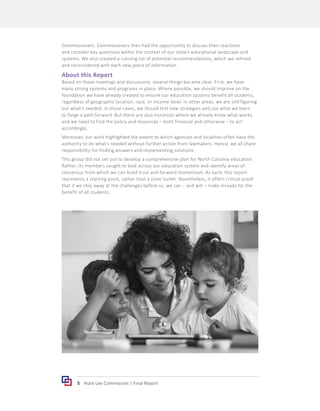 5 Hunt-Lee Commission | Final Report
Commissioners. Commissioners then had the opportunity to discuss their reactions
and consider key questions within the context of our state’s educational landscape and
systems. We also created a running list of potential recommendations, which we refined
and reconsidered with each new piece of information.
About this Report
Based on those meetings and discussions, several things became clear. First, we have
many strong systems and programs in place. Where possible, we should improve on the
foundation we have already created to ensure our education systems benefit all students,
regardless of geographic location, race, or income-level. In other areas, we are still figuring
out what’s needed. In those cases, we should test new strategies and use what we learn
to forge a path forward. But there are also instances where we already know what works,
and we need to find the policy and resources – both financial and otherwise – to act
accordingly.
Moreover, our work highlighted the extent to which agencies and localities often have the
authority to do what’s needed without further action from lawmakers. Hence, we all share
responsibility for finding answers and implementing solutions.
This group did not set out to develop a comprehensive plan for North Carolina education.
Rather, its members sought to look across our education system and identify areas of
consensus from which we can build trust and forward momentum. As such, this report
represents a starting point, rather than a silver bullet. Nonetheless, it offers critical proof
that if we chip away at the challenges before us, we can – and will – make inroads for the
benefit of all students.
 