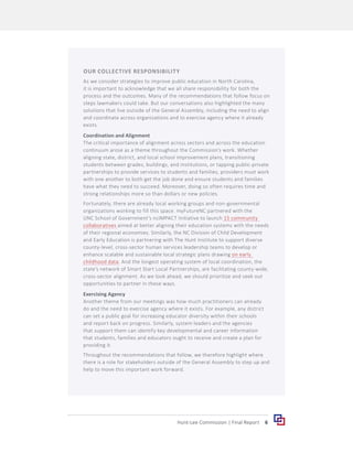 6
Hunt-Lee Commission | Final Report
OUR COLLECTIVE RESPONSIBILITY
As we consider strategies to improve public education in North Carolina,
it is important to acknowledge that we all share responsibility for both the
process and the outcomes. Many of the recommendations that follow focus on
steps lawmakers could take. But our conversations also highlighted the many
solutions that live outside of the General Assembly, including the need to align
and coordinate across organizations and to exercise agency where it already
exists.
Coordination and Alignment
The critical importance of alignment across sectors and across the education
continuum arose as a theme throughout the Commission’s work. Whether
aligning state, district, and local school improvement plans, transitioning
students between grades, buildings, and institutions, or tapping public-private
partnerships to provide services to students and families, providers must work
with one another to both get the job done and ensure students and families
have what they need to succeed. Moreover, doing so often requires time and
strong relationships more so than dollars or new policies.
Fortunately, there are already local working groups and non-governmental
organizations working to fill this space. myFutureNC partnered with the
UNC School of Government’s ncIMPACT Initiative to launch 15 community
collaboratives aimed at better aligning their education systems with the needs
of their regional economies. Similarly, the NC Division of Child Development
and Early Education is partnering with The Hunt Institute to support diverse
county-level, cross-sector human services leadership teams to develop or
enhance scalable and sustainable local strategic plans drawing on early
childhood data. And the longest operating system of local coordination, the
state’s network of Smart Start Local Partnerships, are facilitating county-wide,
cross-sector alignment. As we look ahead, we should prioritize and seek out
opportunities to partner in these ways.
Exercising Agency
Another theme from our meetings was how much practitioners can already
do and the need to exercise agency where it exists. For example, any district
can set a public goal for increasing educator diversity within their schools
and report back on progress. Similarly, system leaders and the agencies
that support them can identify key developmental and career information
that students, families and educators ought to receive and create a plan for
providing it.
Throughout the recommendations that follow, we therefore highlight where
there is a role for stakeholders outside of the General Assembly to step up and
help to move this important work forward.
 