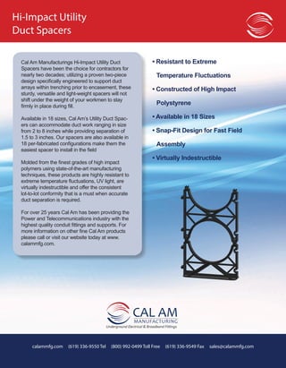 calammfg.com (619) 336-9550 Tel (800) 992-0499 Toll Free (619) 336-9549 Fax sales@calammfg.com
Cal Am Manufacturings Hi-Impact Utility Duct
Spacers have been the choice for contractors for
nearly two decades; utilizing a proven two-piece
design specifically engineered to support duct
arrays within trenching prior to encasement, these
sturdy, versatile and light-weight spacers will not
shift under the weight of your workmen to stay
firmly in place during fill.
Available in 18 sizes, Cal Am’s Utility Duct Spac-
ers can accommodate duct work ranging in size
from 2 to 8 inches while providing separation of
1.5 to 3 inches. Our spacers are also available in
18 per-fabricated configurations make them the
easiest spacer to install in the field
Molded from the finest grades of high impact
polymers using state-of-the-art manufacturing
techniques, these products are highly resistant to
extreme temperature fluctuations, UV light, are
virtually indestructible and offer the consistent
lot-to-lot conformity that is a must when accurate
duct separation is required.
For over 25 years Cal Am has been providing the
Power and Telecommunications industry with the
highest quality conduit fittings and supports. For
more information on other fine Cal Am products
please call or visit our website today at www.
calammfg.com.
• Resistant to Extreme
	 Temperature Fluctuations
• Constructed of High Impact
	Polystyrene
• Available in 18 Sizes
• Snap-Fit Design for Fast Field
	Assembly
• Virtually Indestructible
Hi-Impact Utility
Duct Spacers
 