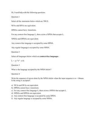 Hi, I need help with the following questions:
Question 1
Select all the statements below which are TRUE:
NFAs and DFAs are equivalent.
DPDAs cannot have -transitions.
For any context-free language L, there exists a NPDA that accepts L.
NPDAs and DPDAs are equivalent.
Any context-free language is accepted by some DPDA.
Any regular language is accepted by some NPDA.
Question 2
Select all languages below which are context-free languages :
L = {a n
b n
: n 0}
Question 3
What is the language accepted by the NPDA below?
Question 4
Write the sequence of moves done by the NPDA below when the input sequence is w = bbaaac.
Is the string w accepted?
a) NFAs and DFAs are equivalent.
b) DPDAs cannot have -transitions.
c) For any context-free language L, there exists a NPDA that accepts L.
d) NPDAs and DPDAs are equivalent.
e) Any context-free language is accepted by some DPDA.
f) Any regular language is accepted by some NPDA.
 