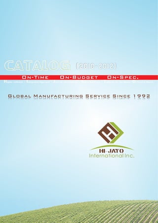CATALOG                                                        (2010-2012)
                On-Time                          On-Budget                                On-Spec.
H ighly-efficient | I ntegrated Approach | J ust-in-time Delivery | A ttractive Price | T ailored-to-the Needs | O f Trust in Hearts

   Global Manufacturing Service Since 1992




                                                                                    HI- JATO
                                                                           International Inc.
 