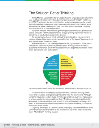 3
© Herrmann Global 2013
The Solution: Better Thinking
Mindy Morrow, Lastar’s Director of Leadership and Organization Development,
was certified in the Herrmann Brain Dominance Instrument®
(HBDI®
) in 2007. As
an HBDI®
Practitioner, she works with leaders and employees across the organi-
zation to help them understand how they prefer to think and how they can apply
what we know about thinking to improve communications, teamwork, creativity,
and other aspects of their performance.
For Brian Wheeler, who oversees global logistics as Director of Operations at
Lastar, taking the HBDI®
assessment was an eye-opening experience that led to
something of a cultural revolution in his division.
As someone who likes to “think out loud” and be flexible in his own mind to
get to a solution, Brian says people have called him a “flip flopper” because of the
way he processes through an issue.
After learning about his thinking preferences through his HBDI®
Profile, which
defines and describes a person’s preferences for thinking in each of the four
quadrants of the Whole Brain®
Model (see below), he began to understand where
those perceptions were coming from.
Better Thinking. Better Performance. Better Results.
The four-color, four-quadrant graphic and Whole Brain®
are trademarks of Herrmann Global, LLC.
The Whole Brain®
Model (above) depicts the four different thinking prefer-
ences and serves as an organizing principle for how the brain works. Although
someone may prefer certain styles of thinking over others, everyone has access
to all four quadrants. Applying Whole Brain®
Thinking means being able to ful-
ly leverage one’s own preferences, stretch to other styles when necessary, and
adapt to and take advantage of the preferences of those around you to improve
performance and results.
Originally developed at General Electric, the highly validated Herrmann Brain
Dominance Instrument®
(HBDI®
) is the assessment tool at the heart of the Herr-
mann Whole Brain®
Thinking System.
 