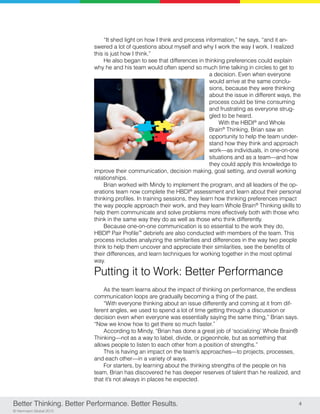 Better Thinking. Better Performance. Better Results. 4
© Herrmann Global 2013
“It shed light on how I think and process information,” he says, “and it an-
swered a lot of questions about myself and why I work the way I work. I realized
this is just how I think.”
He also began to see that differences in thinking preferences could explain
why he and his team would often spend so much time talking in circles to get to
a decision. Even when everyone
would arrive at the same conclu-
sions, because they were thinking
about the issue in different ways, the
process could be time consuming
and frustrating as everyone strug-
gled to be heard.
With the HBDI®
and Whole
Brain®
Thinking, Brian saw an
opportunity to help the team under-
stand how they think and approach
work—as individuals, in one-on-one
situations and as a team—and how
they could apply this knowledge to
improve their communication, decision making, goal setting, and overall working
relationships.
Brian worked with Mindy to implement the program, and all leaders of the op-
erations team now complete the HBDI®
assessment and learn about their personal
thinking profiles. In training sessions, they learn how thinking preferences impact
the way people approach their work, and they learn Whole Brain®
Thinking skills to
help them communicate and solve problems more effectively both with those who
think in the same way they do as well as those who think differently.
Because one-on-one communication is so essential to the work they do,
HBDI®
Pair Profile™
debriefs are also conducted with members of the team. This
process includes analyzing the similarities and differences in the way two people
think to help them uncover and appreciate their similarities, see the benefits of
their differences, and learn techniques for working together in the most optimal
way.
Putting it to Work: Better Performance
As the team learns about the impact of thinking on performance, the endless
communication loops are gradually becoming a thing of the past.
“With everyone thinking about an issue differently and coming at it from dif-
ferent angles, we used to spend a lot of time getting through a discussion or
decision even when everyone was essentially saying the same thing,” Brian says.
“Now we know how to get there so much faster.”
According to Mindy, “Brian has done a great job of ‘socializing’ Whole Brain®
Thinking—not as a way to label, divide, or pigeonhole, but as something that
allows people to listen to each other from a position of strengths.”
This is having an impact on the team’s approaches—to projects, processes,
and each other—in a variety of ways.
For starters, by learning about the thinking strengths of the people on his
team, Brian has discovered he has deeper reserves of talent than he realized, and
that it’s not always in places he expected.
 