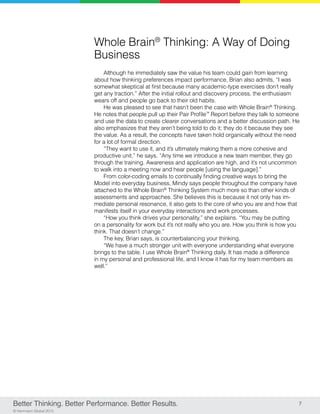 Better Thinking. Better Performance. Better Results. 7
© Herrmann Global 2013
Whole Brain®
Thinking: A Way of Doing
Business
Although he immediately saw the value his team could gain from learning
about how thinking preferences impact performance, Brian also admits, “I was
somewhat skeptical at first because many academic-type exercises don’t really
get any traction.” After the initial rollout and discovery process, the enthusiasm
wears off and people go back to their old habits.
He was pleased to see that hasn’t been the case with Whole Brain®
Thinking.
He notes that people pull up their Pair Profile™
Report before they talk to someone
and use the data to create clearer conversations and a better discussion path. He
also emphasizes that they aren’t being told to do it; they do it because they see
the value. As a result, the concepts have taken hold organically without the need
for a lot of formal direction.
“They want to use it, and it’s ultimately making them a more cohesive and
productive unit,” he says. “Any time we introduce a new team member, they go
through the training. Awareness and application are high, and it’s not uncommon
to walk into a meeting now and hear people [using the language].”
From color-coding emails to continually finding creative ways to bring the
Model into everyday business, Mindy says people throughout the company have
attached to the Whole Brain®
Thinking System much more so than other kinds of
assessments and approaches. She believes this is because it not only has im-
mediate personal resonance, it also gets to the core of who you are and how that
manifests itself in your everyday interactions and work processes.
“How you think drives your personality,” she explains. “You may be putting
on a personality for work but it’s not really who you are. How you think is how you
think. That doesn’t change.”
The key, Brian says, is counterbalancing your thinking.
“We have a much stronger unit with everyone understanding what everyone
brings to the table. I use Whole Brain®
Thinking daily. It has made a difference
in my personal and professional life, and I know it has for my team members as
well.”
 
