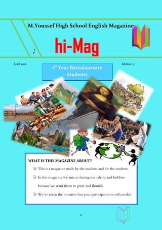 0
M.Youssef High School English Magazine
;; hhii--MMaagg
April 2016 Edition: 2
WHAT IS THIS MAGAZINE ABOUT?
This is a magazine made by the students and for the students.
In this magazine we aim at sharing our talents and hobbies
because we want them to grow and flourish.
We’ve taken the initiative but your participation is still needed.
1st
Year Baccalaureate
Students
Moulay Youssef High School
 