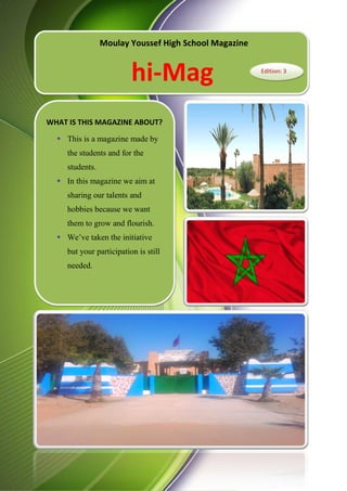 Presenting Our Magazine
Moulay Youssef High School Magazine
hi-Mag Edition: 3
WHAT IS THIS MAGAZINE ABOUT?
 This is a magazine made by
the students and for the
students.
 In this magazine we aim at
sharing our talents and
hobbies because we want
them to grow and flourish.
 We’ve taken the initiative
but your participation is still
needed.
 
