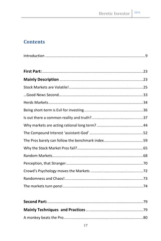 Heretic Investor 2016
17
Contents
Introduction .................................................................................................9
First Part:..................................................................................................23
Mainly Description …..............................................................................23
Stock Markets are Volatile!........................................................................25
…Good News Second…...............................................................................33
Herds Markets............................................................................................34
Being short-term is Evil for investing.........................................................36
Is out there a common reality and truth?..................................................37
Why markets are acting rational long term? .............................................44
The Compound Interest ‘assistant-God’ ....................................................52
The Pros barely can follow the benchmark index......................................59
Why the Stock Market Pros fail?................................................................65
Random Markets........................................................................................68
Perception, that Stranger...........................................................................70
Crowd’s Psychology moves the Markets ...................................................72
Randomness and Chaos!............................................................................73
The markets turn ponzi..............................................................................74
Second Part:.............................................................................................79
Mainly Techniques and Practices …....................................................79
A monkey beats the Pro.............................................................................80
 
