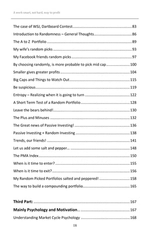 A work smart, not hard, way to profit
18
The case of WSJ, Dartboard Contest..........................................................83
Introduction to Randomness – General Thoughts.....................................86
The A to Z Portfolio ...................................................................................89
My wife’s random picks .............................................................................93
My Facebook friends random picks...........................................................97
By choosing randomly, is more probable to pick mid cap.......................100
Smaller gives greater profits....................................................................104
Big Caps and Things to Watch Out...........................................................115
Be suspicious............................................................................................119
Entropy – Realizing when it is going to turn ............................................122
A Short Term Test of a Random Portfolio................................................128
Leave the bears behind!...........................................................................130
The Plus and Minuses ..............................................................................132
The Great news of Passive Investing! ......................................................136
Passive Investing + Random Investing .....................................................138
Trends, our friends! .................................................................................141
Let us add some salt and pepper… ..........................................................148
The PMA Index.........................................................................................150
When is it time to enter?.........................................................................155
When is it time to exit?............................................................................156
My Random Picked Portfolios salted and peppered! ..............................158
The way to build a compounding portfolio..............................................165
Third Part: ..............................................................................................167
Mainly Psychology and Motivation… ................................................167
Understanding Market Cycle Psychology ................................................168
 