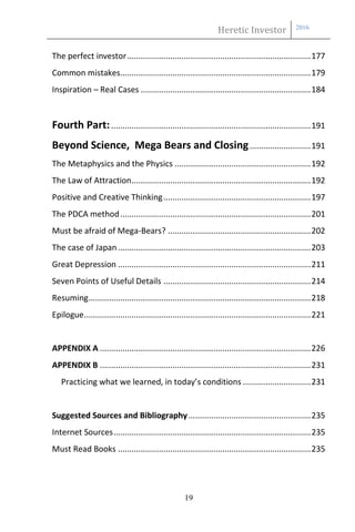 Heretic Investor 2016
19
The perfect investor.................................................................................177
Common mistakes....................................................................................179
Inspiration – Real Cases ...........................................................................184
Fourth Part:........................................................................................191
Beyond Science, Mega Bears and Closing...........................191
The Metaphysics and the Physics ............................................................192
The Law of Attraction...............................................................................192
Positive and Creative Thinking.................................................................197
The PDCA method....................................................................................201
Must be afraid of Mega-Bears? ...............................................................202
The case of Japan.....................................................................................203
Great Depression .....................................................................................211
Seven Points of Useful Details .................................................................214
Resuming..................................................................................................218
Epilogue....................................................................................................221
APPENDIX A .............................................................................................226
APPENDIX B .............................................................................................231
Practicing what we learned, in today’s conditions ..............................231
Suggested Sources and Bibliography......................................................235
Internet Sources.......................................................................................235
Must Read Books .....................................................................................235
 