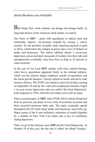 Heretic Investor 2016
25
Stock Markets are Volatile!
Bad things first: stock markets can plunge and plunge badly. In
long-term history of the American stock market, we notice:
The Panic of 1837 – amid wild speculation in federal land and
commodity imports. Government respond by issuing a ‘specie
circular’ for the purchase of public land, requiring payment in gold
or silver, which led to the collapse in prices and a wave of failures of
banks and businesses. The nation suffered almost a seven-year
depression, prices declined, thousands of workers lost their jobs and
unemployment eventually, may have been as high as 25 percent in
some locations.
In the year of our Lord 1873, another wild crisis started forming,
when heavy speculation appeared, firstly in the railroad industry,
which was the nation's largest employer outside of agriculture and
the boom growth business. Anxiety spread in stocks and led to wide
business failures. The NYSE was forced to close for ten days starting
on September 20 and by this wide and complicated situation, begun
a six-year severe depression, that was called ‘the Great Depression’
until surpassed in 1929, when the next major crisis took its name.
Panic occurred again, in 1907, when NYSE fell by almost 50 percent
from its previous year peak. It was a time of economic recession and
there occurred numerous bank runs. The panic eventually spread
throughout the US when many banks and businesses went belly up.
Major causes of the k runs included a retraction of market liquidity
by a number of New York City banks and a loss of confidence
among depositors.
Then, we go to the infamous year 1929 and the Great Depression. At
October 29 of this year, the day that is called ‘the Black Tuesday’,
 
