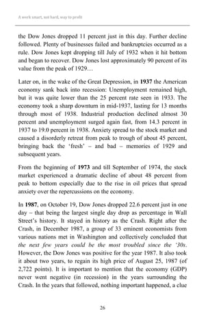 A work smart, not hard, way to profit
26
the Dow Jones dropped 11 percent just in this day. Further decline
followed. Plenty of businesses failed and bankruptcies occurred as a
rule. Dow Jones kept dropping till July of 1932 when it hit bottom
and began to recover. Dow Jones lost approximately 90 percent of its
value from the peak of 1929…
Later on, in the wake of the Great Depression, in 1937 the American
economy sank back into recession: Unemployment remained high,
but it was quite lower than the 25 percent rate seen in 1933. The
economy took a sharp downturn in mid-1937, lasting for 13 months
through most of 1938. Industrial production declined almost 30
percent and unemployment surged again fast, from 14.3 percent in
1937 to 19.0 percent in 1938. Anxiety spread to the stock market and
caused a disorderly retreat from peak to trough of about 45 percent,
bringing back the ‘fresh’ – and bad – memories of 1929 and
subsequent years.
From the beginning of 1973 and till September of 1974, the stock
market experienced a dramatic decline of about 48 percent from
peak to bottom especially due to the rise in oil prices that spread
anxiety over the repercussions on the economy.
In 1987, on October 19, Dow Jones dropped 22.6 percent just in one
day – that being the largest single day drop as percentage in Wall
Street’s history. It stayed in history as the Crash. Right after the
Crash, in December 1987, a group of 33 eminent economists from
various nations met in Washington and collectively concluded that
the next few years could be the most troubled since the ‘30s.
However, the Dow Jones was positive for the year 1987. It also took
it about two years, to regain its high price of August 25, 1987 (of
2,722 points). It is important to mention that the economy (GDP)
never went negative (in recession) in the years surrounding the
Crash. In the years that followed, nothing important happened, a clue
 