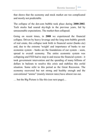 Heretic Investor 2016
27
that shows that the economy and stock market are too complicated
and mostly not predictable.
The collapse of the dot-com bubble took place during 2000-2002.
Tech stocks had soared sky-high in the previous years, fed by
unreasonable expectations. The market then collapsed.
Going on recent times, in 2008 we experienced the financial
collapse. Driven by heavy leverage and the long term bubble growth
of real estate, this collapse took birth in financial sector (banks etc)
and, due to the extreme 'weight' and importance of banks to our
economic system – banks are the foundations of our system – soon,
spread to overall economy. The entire economic system was
collapsing and FED had to step in and rescue the financial system - it
took government intervention and the spending of many billions of
dollars in bailouts to resolve this crisis and stabilize this awful
situation. Some refer to this period as the Great Recession. The
economy recovered but not strong and healthy enough and the
conventional “ammo” (mainly interest rates) have almost run out.
… but the Big Picture is like this (see next page)…
 
