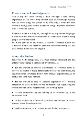 Heretic Investor 2016
7
Preface and Acknowledgments
This is my first time, writing a book although I have writing
experience on this topic. Why another book on investing? Because
none of the existing, has spoken really efficiently. I would not have
written a book, just to rewrite the known things, maybe in a different
way; it would be useless.
I chose to write it in English, although is not my mother language.
I acted like this, because investments is a field that interests many
people all over the world.
So, I am grateful to my friends, Cassandra Campbell-Kemp and
Apostolos Vranas that made the grammar corrections on my text and
transformed it into readable English.
About the Author
Panayotis V. Sofianopoulos, is a stock market enthusiast and has
extensive experience in the field of investments, as:
• He has worked in analysis departments of securities firms of
Greece; as creator of these departments (because in older years, the
securities firms in Greece did not have analysis departments), as an
analyst and then, head of them.
• He has worked as head of analysis department of a monthly
magazine on stock market; he was responsible for supervising the
written material of the magazine and was writing a part.
• He was responsible for the training of his subordinates, in the
investment field.
• He has worked as a financial consultant and advisor to several
firms of wider financial services.
• Conducts seminars, as a Lecturer, on the field of investments.
 