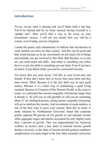 Heretic Investor 2016
9
Introduction
Tic-tac, tic-tac, time is passing and you’d better hold a big bag.
You’ll be blessed and by no mean messed, having invested in a
‘golden nest’. Here you’ll find a way to fly away, to your
investments' success. I will tell you clearly how you will be a
winner, even if today you are a beginner.
I made this poetic style introduction, to indicate that investments in
stock markets are more art than science. And this can be good and
bad. Good because as an art, investments do not need a lot of things
and anybody can get involved in this field. Bad because, as in any
art, you need talent and skills. And talent is something you either
have it or not, but skills is something you can learn. Even if you have
no talent, if you obtain skills, you can be a successful investor.
You know that you must invest. Tell this, to your loved ones and
friends. If they don’t know how to invest, they must learn and they
must invest. Why? Because it is the less hard way to earn good
money. Because it is a basic way of maintaining a good living
standard. Because in Countries of the Western World, in the years to
come, it is estimated that income inequality will become larger than
it already is. So will you sit and grumble or will you do something
about it? An intelligent person, seeing income inequality increasing,
will act to reinforce his income. And investments in stock markets, is
one of the best ways to grow your income. Bear this in mind: A
study released by Northeastern University found that corporate
profits captured 88 percent of US growth in real national income
while aggregate wages and salaries accounted for only slightly more
than 1 percent of growth. That was unprecedented for American
workers, to receive such a tiny share of national income growth
during a recovery, as the share of income growth going to employee
compensation was quite larger in the four other economic recoveries
 