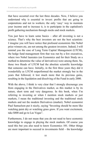 A work smart, not hard, way to profit
10
that have occurred over the last three decades. Now, I believe you
understand why is essential to invest: profits that are going to
corporations and not to workers; the only ‘easy’ way to maintain
your income and to increase it, is to participate in the capitalism's
profit gathering mechanism through stocks and stock markets.
You just have to learn some basics – after all investing is not a
science. That’s why the best investors are not the best scientists:
I imagine you will have notice that profound economists like Nobel
prize winners etc, are not among the greatest investors. Indeed, I will
remind you the case of Long Term Capital Management (LTCM),
the hedge fund management firm that was run by a few executives,
where two Nobel laureates (on Economics and for their Study on a
method to determine the value of derivatives) were among them. So,
those two Heads of LTCM had the absolute scientific knowledge
that someone can have. Initially, in the first three years they did it
wonderfully as LTCM outperformed the market strongly but in the
years that followed, it lost much more that its previous gains,
resulting in the liquidation and dissolving of the Fund in early 2000.
With the above, I think is very clear that I strongly discourage you
from engaging in the Derivatives market, as this market is by its
nature, short term and very dangerous. In this book, when I’m
referring to investing or when I mention stock markets or just
markets, I mean the traditional investing and the traditional stock
markets and not the modern Derivatives (market). Nobel economist
Paul Samuelson put it nicely, saying “Investing should be more like
watching paint dry or watching grass grow. If you want excitement,
take $800 and go to Las Vegas”.
Furthermore, I do not mean that you do not need to have economic
knowledge to engage in playing the stock markets. Of course you
need this but you also need to know Economics 101. Other things
are most important to succeed in investments field – the knowledge
 