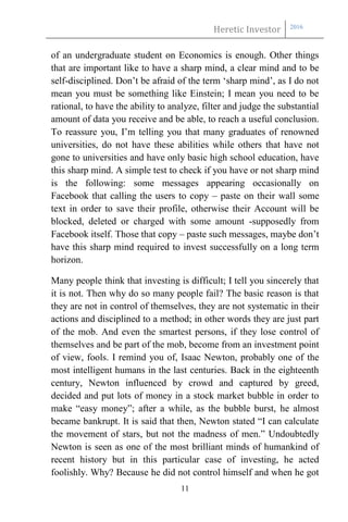 Heretic Investor 2016
11
of an undergraduate student on Economics is enough. Other things
that are important like to have a sharp mind, a clear mind and to be
self-disciplined. Don’t be afraid of the term ‘sharp mind’, as I do not
mean you must be something like Einstein; I mean you need to be
rational, to have the ability to analyze, filter and judge the substantial
amount of data you receive and be able, to reach a useful conclusion.
To reassure you, I’m telling you that many graduates of renowned
universities, do not have these abilities while others that have not
gone to universities and have only basic high school education, have
this sharp mind. A simple test to check if you have or not sharp mind
is the following: some messages appearing occasionally on
Facebook that calling the users to copy – paste on their wall some
text in order to save their profile, otherwise their Account will be
blocked, deleted or charged with some amount -supposedly from
Facebook itself. Those that copy – paste such messages, maybe don’t
have this sharp mind required to invest successfully on a long term
horizon.
Many people think that investing is difficult; I tell you sincerely that
it is not. Then why do so many people fail? The basic reason is that
they are not in control of themselves, they are not systematic in their
actions and disciplined to a method; in other words they are just part
of the mob. And even the smartest persons, if they lose control of
themselves and be part of the mob, become from an investment point
of view, fools. I remind you of, Isaac Newton, probably one of the
most intelligent humans in the last centuries. Back in the eighteenth
century, Newton influenced by crowd and captured by greed,
decided and put lots of money in a stock market bubble in order to
make “easy money”; after a while, as the bubble burst, he almost
became bankrupt. It is said that then, Newton stated “I can calculate
the movement of stars, but not the madness of men.” Undoubtedly
Newton is seen as one of the most brilliant minds of humankind of
recent history but in this particular case of investing, he acted
foolishly. Why? Because he did not control himself and when he got
 