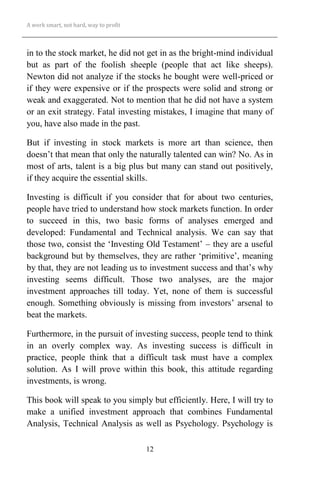 A work smart, not hard, way to profit
12
in to the stock market, he did not get in as the bright-mind individual
but as part of the foolish sheeple (people that act like sheeps).
Newton did not analyze if the stocks he bought were well-priced or
if they were expensive or if the prospects were solid and strong or
weak and exaggerated. Not to mention that he did not have a system
or an exit strategy. Fatal investing mistakes, I imagine that many of
you, have also made in the past.
But if investing in stock markets is more art than science, then
doesn’t that mean that only the naturally talented can win? No. As in
most of arts, talent is a big plus but many can stand out positively,
if they acquire the essential skills.
Investing is difficult if you consider that for about two centuries,
people have tried to understand how stock markets function. In order
to succeed in this, two basic forms of analyses emerged and
developed: Fundamental and Technical analysis. We can say that
those two, consist the ‘Investing Old Testament’ – they are a useful
background but by themselves, they are rather ‘primitive’, meaning
by that, they are not leading us to investment success and that’s why
investing seems difficult. Those two analyses, are the major
investment approaches till today. Yet, none of them is successful
enough. Something obviously is missing from investors’ arsenal to
beat the markets.
Furthermore, in the pursuit of investing success, people tend to think
in an overly complex way. As investing success is difficult in
practice, people think that a difficult task must have a complex
solution. As I will prove within this book, this attitude regarding
investments, is wrong.
This book will speak to you simply but efficiently. Here, I will try to
make a unified investment approach that combines Fundamental
Analysis, Technical Analysis as well as Psychology. Psychology is
 