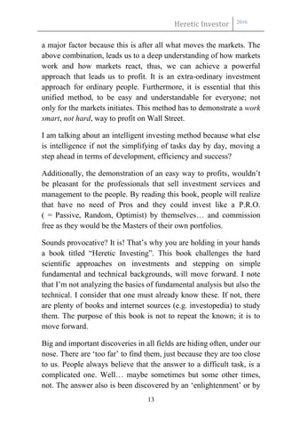 Heretic Investor 2016
13
a major factor because this is after all what moves the markets. The
above combination, leads us to a deep understanding of how markets
work and how markets react, thus, we can achieve a powerful
approach that leads us to profit. It is an extra-ordinary investment
approach for ordinary people. Furthermore, it is essential that this
unified method, to be easy and understandable for everyone; not
only for the markets initiates. This method has to demonstrate a work
smart, not hard, way to profit on Wall Street.
I am talking about an intelligent investing method because what else
is intelligence if not the simplifying of tasks day by day, moving a
step ahead in terms of development, efficiency and success?
Additionally, the demonstration of an easy way to profits, wouldn’t
be pleasant for the professionals that sell investment services and
management to the people. By reading this book, people will realize
that have no need of Pros and they could invest like a P.R.O.
( = Passive, Random, Optimist) by themselves… and commission
free as they would be the Masters of their own portfolios.
Sounds provocative? It is! That’s why you are holding in your hands
a book titled “Heretic Investing”. This book challenges the hard
scientific approaches on investments and stepping on simple
fundamental and technical backgrounds, will move forward. I note
that I’m not analyzing the basics of fundamental analysis but also the
technical. I consider that one must already know these. If not, there
are plenty of books and internet sources (e.g. investopedia) to study
them. The purpose of this book is not to repeat the known; it is to
move forward.
Big and important discoveries in all fields are hiding often, under our
nose. There are ‘too far’ to find them, just because they are too close
to us. People always believe that the answer to a difficult task, is a
complicated one. Well… maybe sometimes but some other times,
not. The answer also is been discovered by an ‘enlightenment’ or by
 