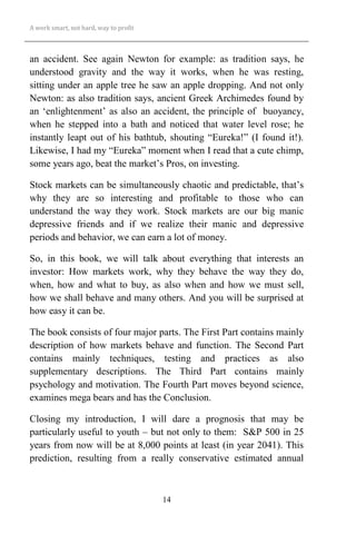A work smart, not hard, way to profit
14
an accident. See again Newton for example: as tradition says, he
understood gravity and the way it works, when he was resting,
sitting under an apple tree he saw an apple dropping. And not only
Newton: as also tradition says, ancient Greek Archimedes found by
an ‘enlightenment’ as also an accident, the principle of buoyancy,
when he stepped into a bath and noticed that water level rose; he
instantly leapt out of his bathtub, shouting “Eureka!” (I found it!).
Likewise, I had my “Eureka” moment when I read that a cute chimp,
some years ago, beat the market’s Pros, on investing.
Stock markets can be simultaneously chaotic and predictable, that’s
why they are so interesting and profitable to those who can
understand the way they work. Stock markets are our big manic
depressive friends and if we realize their manic and depressive
periods and behavior, we can earn a lot of money.
So, in this book, we will talk about everything that interests an
investor: How markets work, why they behave the way they do,
when, how and what to buy, as also when and how we must sell,
how we shall behave and many others. And you will be surprised at
how easy it can be.
The book consists of four major parts. The First Part contains mainly
description of how markets behave and function. The Second Part
contains mainly techniques, testing and practices as also
supplementary descriptions. The Third Part contains mainly
psychology and motivation. The Fourth Part moves beyond science,
examines mega bears and has the Conclusion.
Closing my introduction, I will dare a prognosis that may be
particularly useful to youth – but not only to them: S&P 500 in 25
years from now will be at 8,000 points at least (in year 2041). This
prediction, resulting from a really conservative estimated annual
 