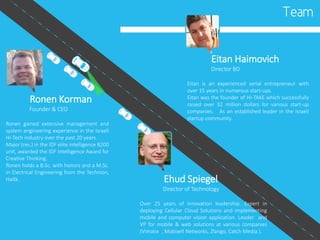 Team
Ronen Korman
Founder & CEO
Ronen gained extensive management and
system engineering experience in the Israeli
Hi-Tech industry over the past 20 years.
Major (res.) in the IDF elite intelligence 8200
unit, awarded the IDF Intelligence Award for
Creative Thinking.
Ronen holds a B.Sc. with honors and a M.Sc.
in Electrical Engineering from the Technion,
Haifa. Ehud Spiegel
Director of Technology
Over 25 years of innovation leadership. Expert in
deploying Cellular Cloud Solutions and implementing
mobile and computer vision application. Leader and
VP for mobile & web solutions at various companies
(Vimatix , Mobixell Networks, Zlango, Catch Media ).
Eitan Haimovich
Director BD
Eitan is an experienced serial entrepreneur with
over 15 years in numerous start-ups.
Eitan was the founder of HI-TAKE which successfully
raised over 32 million dollars for various start-up
companies. As an established leader in the Israeli
startup community.
 