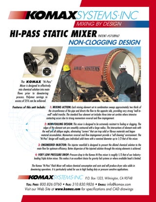 MIXING BY DESIGN

HI-PASS STATIC MIXER                                                                          PATENT #5758967

                                                            NON-CLOGGING DESIGN




        The KOMAX "Hi-Pass"
       Mixer is designed to effectively
     mix chemical solution into main
    flows prior to dewatering
   process. Polymer savings in
  excess of 25% can be achieved.

Features of this unit include:        1: MIXING ACTION: Each mixing element set in combination sweeps approximately two thirds of
                                     the circumference of the pipe and directs the flow to the opposite side, providing very strong "wall-to-
                                    wall" radial transfer. The standard four element set includes three inter-set cavities where intensive
                                   contacting occurs due to strong momentum reversal and flow impingement.

                                2: NON-FOULING DESIGN: This mixer is designed to be extremely resistant to fouling or clogging. The
                               edges of the element sets are smoothly contoured with a large radius. The intersections of element ends with
                             the wall are all oblique angles, eliminating "corners" that can trap solid or fibrous materials and began
                            material accumulation. Momentum reversal and flow impingement provide a "self-cleaning" environment. The
                           "Hi-Pass" design will readily pass individual solid items with a nominal diameter up to 1/2 that of the mixer.

                         3: ENGINEERED INJECTOR: The injector manifold is designed to present the diluted chemical solution to the
                        main flow for optimum efficiency. Better dispersion of the injected solution through the mixing elements is achieved.

                       4: VERY LOW PRESSURE DROP: Pressure drop in the Komax Hi-Pass mixer is roughly 1/3 that of our Industry-
                     leading Triple Action mixer. This makes it an excellent choice for gravity fed systems or where available head is limited.

                  The Komax "Hi-Pass" Flash Mixer will reduce chemical consumption and costs and will produce dryer cake solids in
                 dewatering operations. It is particularly suited for use in high fouling duty or pressure sensitive applications.


                                                                               P.O. Box 1323, Wilmington, CA 90748
             TOLL FREE: 800.826.0760 • FAX: 310.830.9826 • EMAIL: info@komax.com
           Visit our Web Site at www.komax.com for specifications and CAD drawings
 
