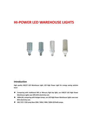  
HI‐POWER LED WAREHOUSE LIGHTS 
 
 
 
 
 
 
 
 
 
 
 
 
 
 
 
 
 
 
 
 
 
 
Introduction 
High  quality  E40/27  LED  Warehouse  Light,  LED  High  Power  Light  for  energy  saving  solution 
here!   
 
 Comparing  with  traditional  HPS  or  Mercury  high  bay  light,  our  E40/27  LED  High  Power 
Warehouse Lights save 50%‐65% electricity cost.   
 100lm/W, comparing with halogen lamps, our LED High Power Warehouse Lights save over 
85% electricity cost.   
 E40 / E27 / E26 Lamp Base 20W / 30W / 40W / 60W LED Bulb Lamps. 
 
 
 
 
 
 
 