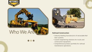 WhoWeAre • Industry-leading manufacturer of retractable Rail
Gear systems.
• Custom engineering solutions for trucks and
construction equipment.
• Comprehensive product portfolio for railroad
maintenance operations.
Railroad Construction
 