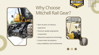 • Over 45 years of industry
experience
• Premium-quality engineered
components
• Advanced suspension technology
• Custom-built rail solutions
• Easy installation and maintenance
WhyChoose
MitchellRailGear?
 