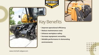 KeyBenefits
• Improve operational efficiency
• Reduce maintenance costs
• Enhance workplace safety
• Increase equipment versatility
• Reliable performance in demanding
environments
www.mitchell-railgear.com
 