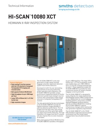 www.smithsdetection.com
HI-SCAN
™
10080 XCT
Technical Information
Feature Highlights
•	 Dual-energy X-ray line scanner
with full 3-D volumetric Computed
Tomography (CT) imaging and
reconstruction
•	 Belt speed of 0.5m/s (98.5ft/min)
•	 High throughput of up to 1800 bags
per hour
•	 Large 1070 x 810mm (42.1 x 31.9in)
tunnel size
•	 High resolution images
The HI-SCAN 10080 XCT is the next
generation of high-speed checked
baggage automatic explosives detection
system from Smiths Detection.
Developed to fulfill the ever demanding
requirements of security authorities,
airport operators and integrators, the
HI-SCAN 10080 XCT provides unique
performance capabilities based on Smiths
Detection’s proven dual-energy X-ray line
scanner with a proprietary single energy
volumetric Computed Tomography (CT)
scanner.
The data generated by the two technologies
in the HI-SCAN 10080 XCT provide the
highest resolution images possible to
optimize detection performance. The 2-D
images from the dual-view, dual-energy
line scanner are of the same high caliber
you expect from Smiths Detection. The high
resolution 3-D images from the CT scanner
will also improve the on screen resolution
at all levels.
With a belt speed of 0.5m/s (98.5ft/min) the
HI-SCAN 10080 XCT provides a throughput
of up to 1800 bags/hour. The large 1070 x
810mm (42.1 x 31.9in) rectangular tunnel
size enables bags up to 1000 x 800mm
(39.4 x 31.5) to be screened automatically
at Level 1. These capabilities enable the
HI-SCAN 10080 XCT to provide the most
economical solution for airport checked
baggage screening demands.
The HI-SCAN 10080 XCT is designed to
easily integrate into newly implemented
Hold Baggage System (HBS) configurations
or as a replacement for current baggage
handling systems. Since many currently
deployed baggage handling systems
operate at 0.5m/s (98.5ft/min), installing
the HI-SCAN 10080 XCT reduces
infrastructure changes while meeting the
next generation regulatory requirements.
The HI-SCAN 10080 XCT is EU / ECAC
EDS Standard 3 approved and has passed
certification from the United States
Transportation Security Administration
(TSA).
HEIMANN X-RAY INSPECTION SYSTEM
EU EDS Standard 3 Approved
EU EDS Standard 3 Approved
TSA Certified
 
