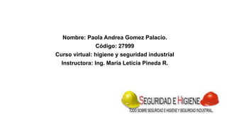 Nombre: Paola Andrea Gomez Palacio. 
Código: 27999 
Curso virtual: higiene y seguridad industrial 
Instructora: Ing. María Leticia Pineda R. 
 