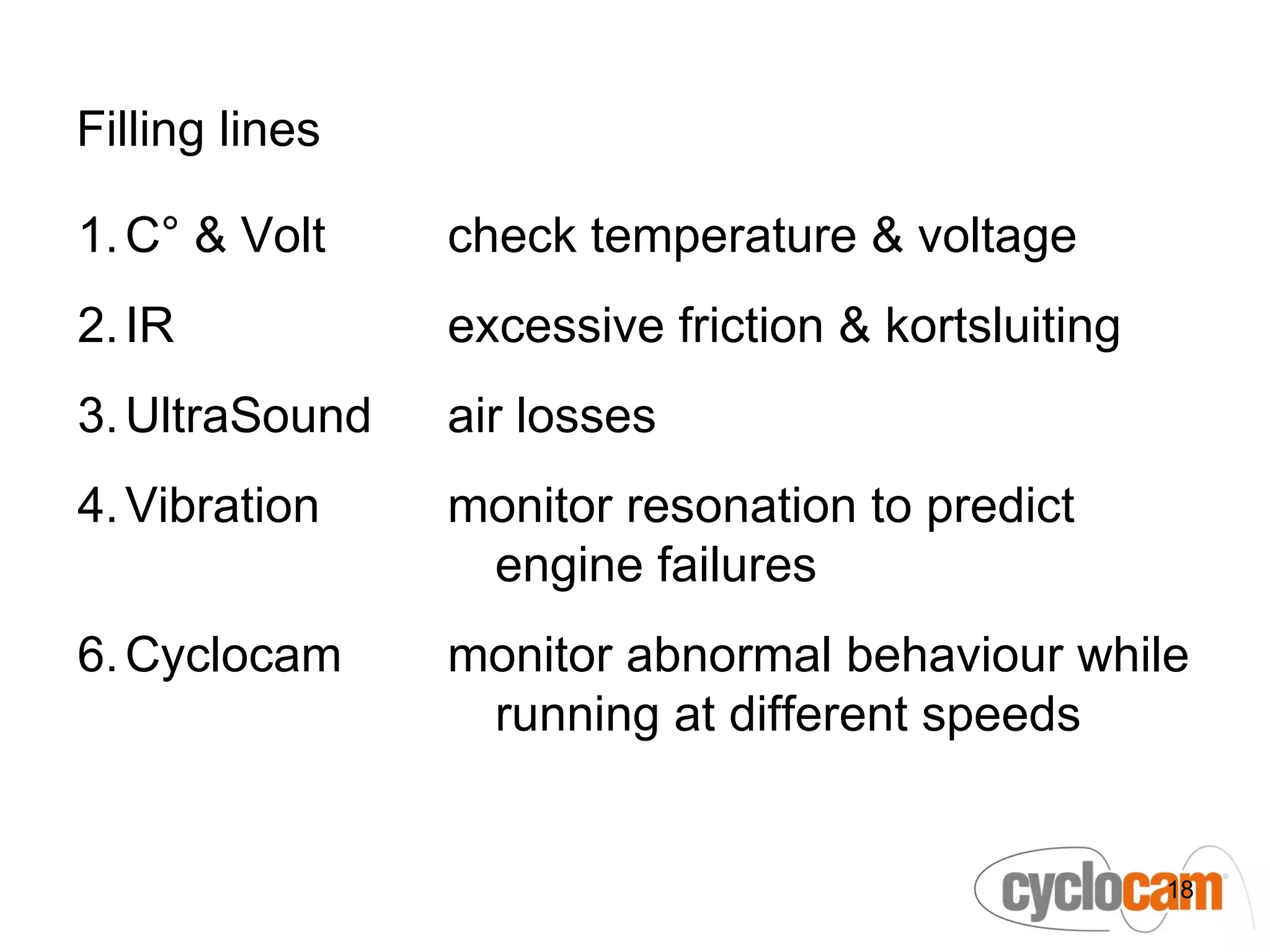 Filling lines

1. C° & Volt    check temperature & voltage
2. IR           excessive friction & kortsluiting
3. UltraSound   air losses
4. Vibration    monitor resonation to predict
                 engine failures
6. Cyclocam     monitor abnormal behaviour while
                 running at different speeds


                                                    18
 