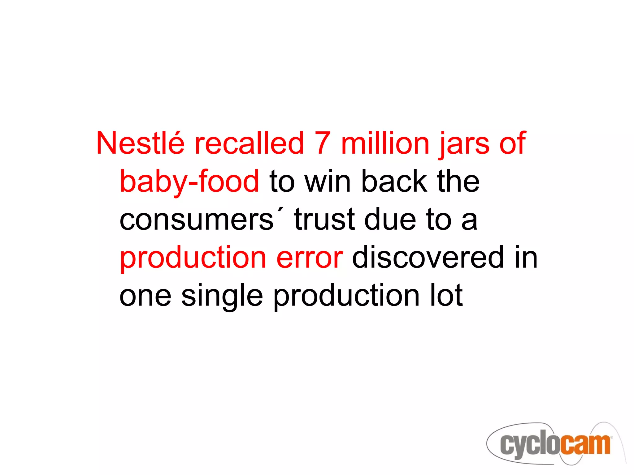 Nestlé recalled 7 million jars of
 baby-food to win back the
 consumers´ trust due to a
 production error discovered in
 one single production lot
 