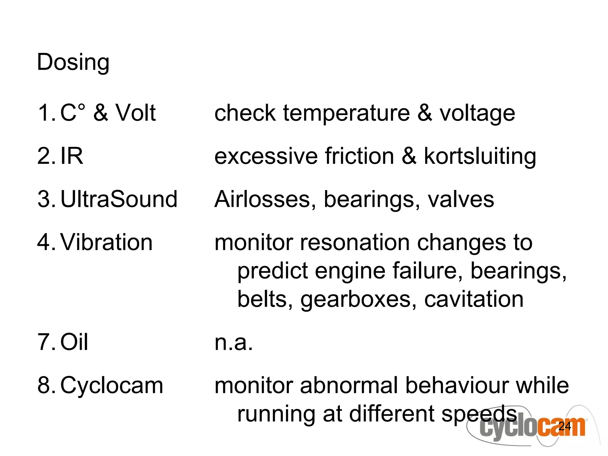 Dosing

1. C° & Volt    check temperature & voltage
2. IR           excessive friction & kortsluiting
3. UltraSound   Airlosses, bearings, valves
4. Vibration    monitor resonation changes to
                 predict engine failure, bearings,
                 belts, gearboxes, cavitation
7. Oil          n.a.
8. Cyclocam     monitor abnormal behaviour while
                 running at different speeds   24
 
