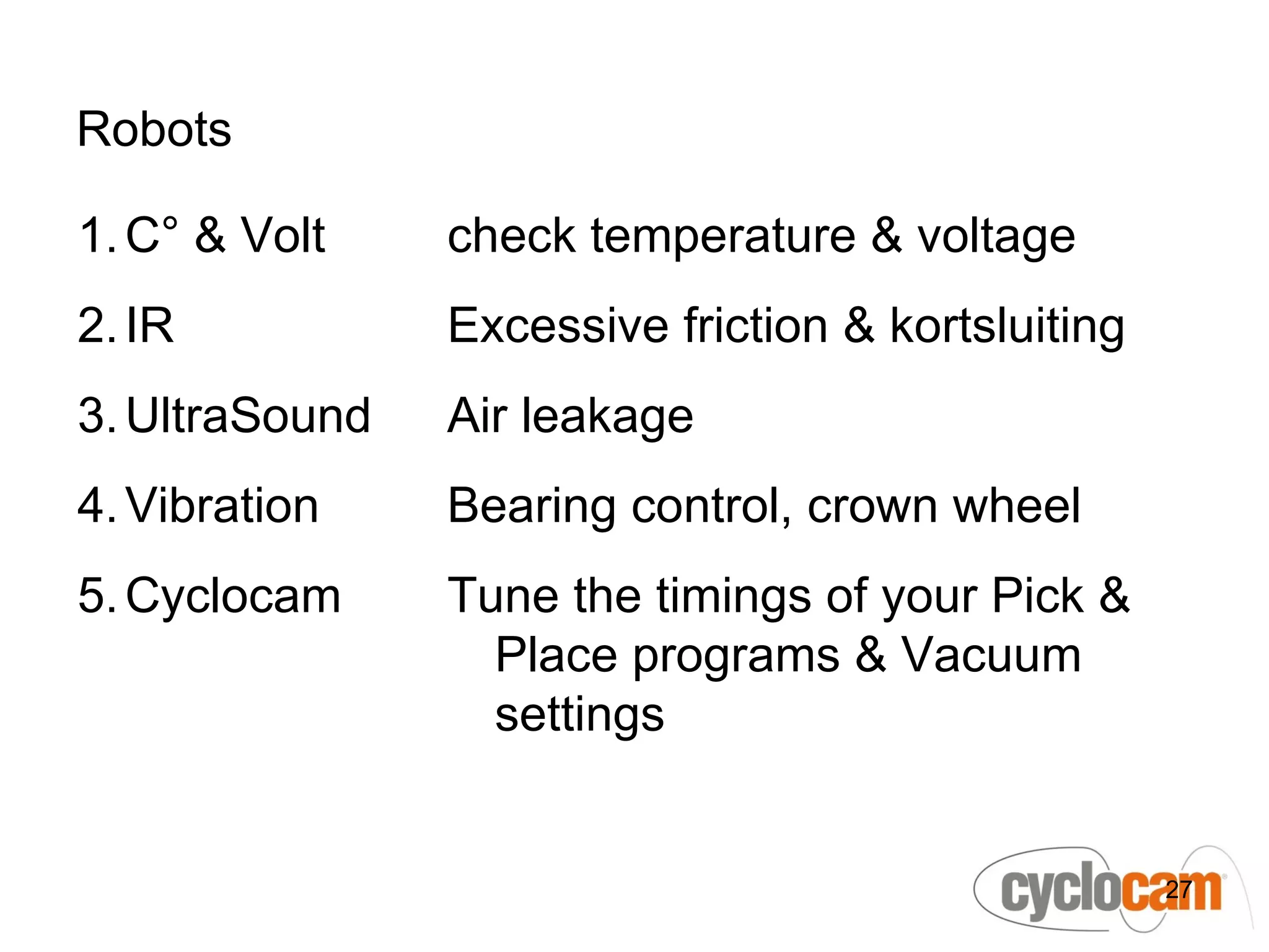 Robots

1. C° & Volt    check temperature & voltage
2. IR           Excessive friction & kortsluiting
3. UltraSound   Air leakage
4. Vibration    Bearing control, crown wheel
5. Cyclocam     Tune the timings of your Pick &
                  Place programs & Vacuum
                  settings


                                                    27
 