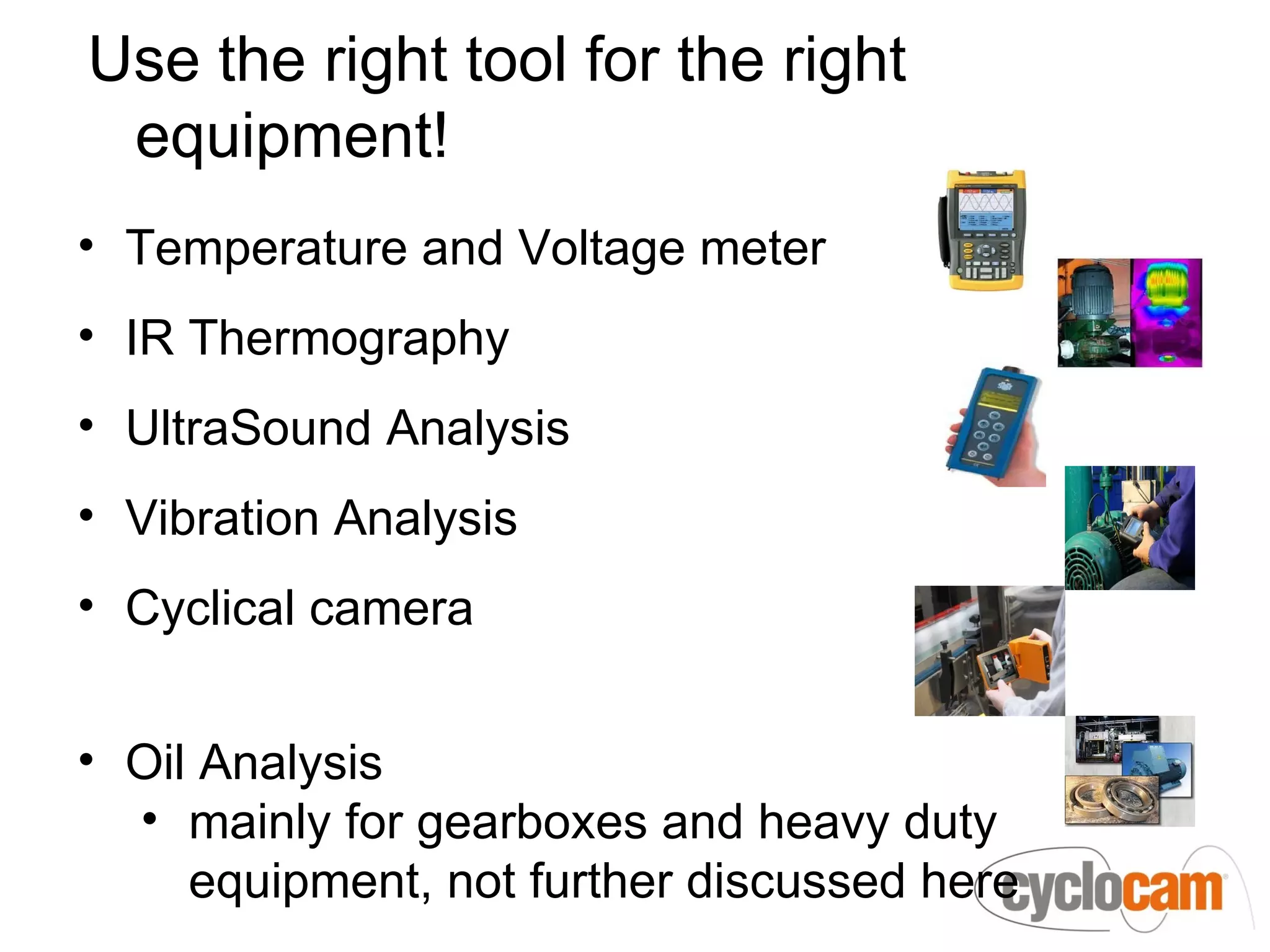 Use the right tool for the right
 equipment!
• Temperature and Voltage meter
• IR Thermography
• UltraSound Analysis
• Vibration Analysis
• Cyclical camera


• Oil Analysis
  • mainly for gearboxes and heavy duty
     equipment, not further discussed here
 