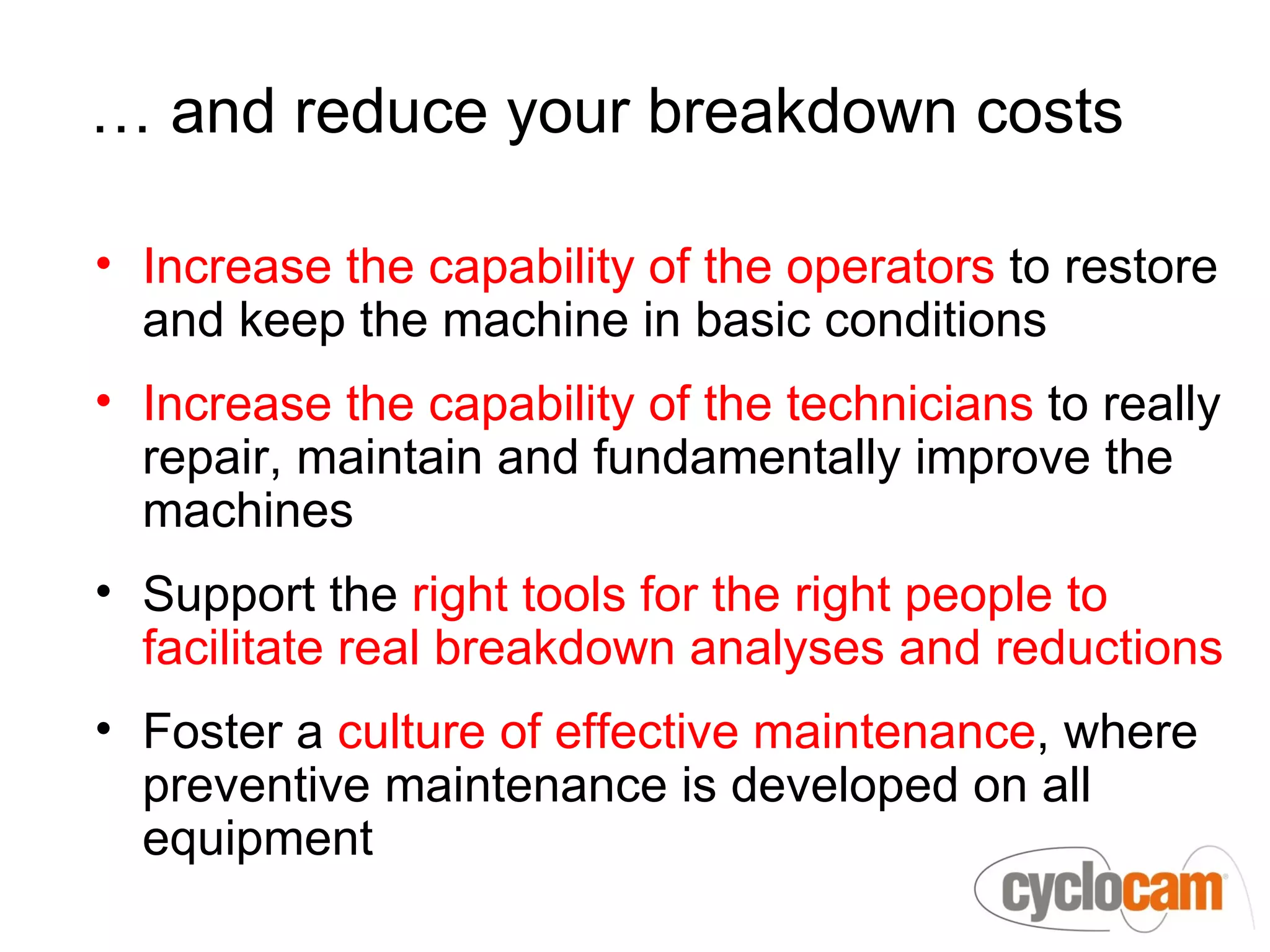 … and reduce your breakdown costs

• Increase the capability of the operators to restore
  and keep the machine in basic conditions
• Increase the capability of the technicians to really
  repair, maintain and fundamentally improve the
  machines
• Support the right tools for the right people to
  facilitate real breakdown analyses and reductions
• Foster a culture of effective maintenance, where
  preventive maintenance is developed on all
  equipment
 