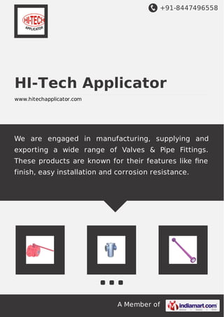 +91-8447496558
A Member of
HI-Tech Applicator
www.hitechapplicator.com
We are engaged in manufacturing, supplying and
exporting a wide range of Valves & Pipe Fittings.
These products are known for their features like ﬁne
finish, easy installation and corrosion resistance.
 