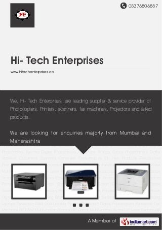 08376806887
A Member of
Hi- Tech Enterprises
www.hitechenterprises.co
Canon B&W Multifunction Printers Canon Colour Multifunction Printers Canon Laser
Printer Canon Digital Photocopier Digital Duplicators Canon Scanners Canon Fax
Machines Epson Colour Multifunction Printers Epson B&W Multifunction Printers Epson Laser
Printer Epson Inkjet Printers Epson Dot Matrix Printers Epson Scanners Epson LCD
Projectors Ricoh B&W Multifunction Printers Ricoh Laser Printer Ricoh Digital
Photocopiers Samsung B&W Multifunction Printers Samsung Laser Printers Samsung
Laptops Panasonic B&W Multifunction Printers Panasonic Digital Photocopiers Panasonic Fax
Machines HP B&W Multifunction Printers HP Colour Multifunction Printer HP Laser Printers HP
Inkjet Printers HP Scanners XEROX Laser Printer XEROX Digital Photocopiers Sharp Digital
Photocopiers Kyocera Digital Photocopiers Computer Printers Colour Photocopiers Digital
Stabiliser Document Scanners Computer Consumables On Hire Products Refurbished
Products Photocopiers Accessories Canon B&W Multifunction Printers Canon Colour
Multifunction Printers Canon Laser Printer Canon Digital Photocopier Digital Duplicators Canon
Scanners Canon Fax Machines Epson Colour Multifunction Printers Epson B&W Multifunction
Printers Epson Laser Printer Epson Inkjet Printers Epson Dot Matrix Printers Epson
Scanners Epson LCD Projectors Ricoh B&W Multifunction Printers Ricoh Laser Printer Ricoh
Digital Photocopiers Samsung B&W Multifunction Printers Samsung Laser Printers Samsung
Laptops Panasonic B&W Multifunction Printers Panasonic Digital Photocopiers Panasonic Fax
Machines HP B&W Multifunction Printers HP Colour Multifunction Printer HP Laser Printers HP
We, Hi- Tech Enterprises, are leading supplier & service provider of
Photocopiers, Printers, scanners, fax machines, Projectors and allied
products.
We are looking for enquiries majorly from Mumbai and
Maharashtra
 