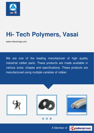 A Member of
Hi- Tech Polymers, Vasai
www.vitonorings.com
We are one of the leading manufacturer of high quality
industrial rubber parts. These products are made available in
various sizes, shapes and specifications. These products are
manufactured using multiple varieties of rubber.
 