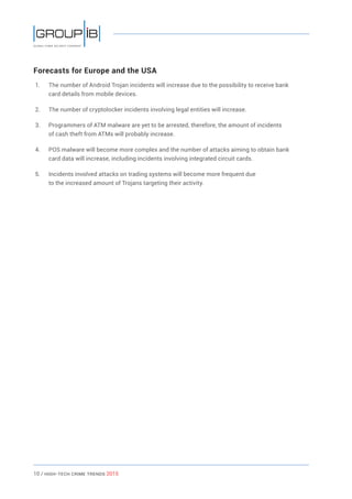 10 / HiGH-Tech Crime Trends 2015
Forecasts for Europe and the USA
1.	 The number of Android Trojan incidents will increase due to the possibility to receive bank
card details from mobile devices.
2.	 The number of cryptolocker incidents involving legal entities will increase.
3.	 Programmers of ATM malware are yet to be arrested, therefore, the amount of incidents
of cash theft from ATMs will probably increase.
4.	 POS malware will become more complex and the number of attacks aiming to obtain bank
card data will increase, including incidents involving integrated circuit cards.
5.	 Incidents involved attacks on trading systems will become more frequent due
to the increased amount of Trojans targeting their activity.
 