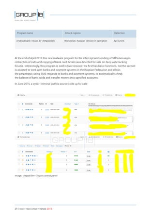 24 / HiGH-Tech Crime Trends 2015
Program name Attack regions Detection
Android bank Trojan, by «httpskiller» Worldwide, Russian version in operation April 2015
At the end of April 2015 this new malware program for the intercept and sending of SMS messages,
redirection of calls and copying of bank card details was detected for sale on deep web hacking
forums. Interestingly, this program is sold in two versions: the first has basic functions, but the second
is adapted to work with banks and payment systems in the Russian Federation and allows
the perpetrator, using SMS requests to banks and payment systems, to automatically check
the balance of bank cards and transfer money onto specified accounts.
In June 2015, a cyber-criminal put his source code up for sale:
Image: «httpskiller» Trojan control panel
 