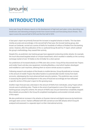 3 / HiGH-Tech Crime Trends 2015
INTRODUCTION
Every year Group IB releases reports on the development of high tech and cyber-crime, describing new
tendencies and interesting emerging trends from recent months and forecasting future threats. This
report covers the second half of 2014 and the first half of 2015.
In last year’s report we primarily forecast the increase in targeted attacks on banks. This has been
mostly accurate and accordingly, in the second half of last year, the Anunak hacking group, also
known as Carbanak, carried out a series of thefts for hundreds of millions of Rubles from the banking
sector. However, after the publication of the co-authored Group IB and Fox-IT report, which outlined
the group’s methodology, they ceased their activity.
Despite this, as predicted, new hacking groups have appeared conducting similar attacks, for example,
the much discussed targeted attack on a Kazan based bank, which resulted in volatility on the currency
exchange market of over 10 Rubles to the US Dollar for a short period.
Our predictions of increased attacks on ATMs were also correct. Group IB has discovered new Trojans
and insider fraud, and also new equipment, including Blackbox, a tool which hackers developed
and installed on cash machines, allowing them to receive remote access to systems.
Following research and analysis of the threats to mobile devices, Group IB predicted an increase
in the amount of mobile Trojans that allow hackers to automatically transfer money from bank
accounts, sidestepping the most advanced bank security systems. This prediction was correct
in assessing the speed of development in this area of fraud and accordingly we have allocated
a specific section of this year’s report to this growing issue.
Another major forecast was a decrease in the amount of thefts from individuals, using Trojans which
reroute users to phishing sites. Thanks to the arrest of participants in one of the most aggressive
hacking groups using this scheme, the amount of thefts was not just lowered but completely stopped.
More details are provided in the Group IB completed investigations and arrested criminals section
of this report.
We also predicted an increase in the attacks on Russian internet and digital resources by hacktivists
and again were correct. Hackers affiliated with ISIS carried out over 600 attacks which Group IB
analysed and assessed in a separate report on their international activity.
 