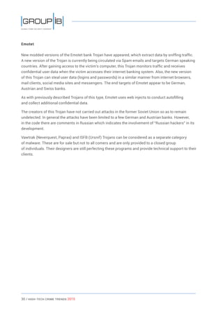 30 / HiGH-Tech Crime Trends 2015
Emotet
New modded versions of the Emotet bank Trojan have appeared, which extract data by sniffing traffic.
A new version of the Trojan is currently being circulated via Spam emails and targets German speaking
countries. After gaining access to the victim’s computer, this Trojan monitors traffic and receives
confidential user data when the victim accesses their internet banking system. Also, the new version
of this Trojan can steal user data (logins and passwords) in a similar manner from internet browsers,
mail clients, social media sites and messengers. The end targets of Emotet appear to be German,
Austrian and Swiss banks.
As with previously described Trojans of this type, Emotet uses web injects to conduct autofilling
and collect additional confidential data.
The creators of this Trojan have not carried out attacks in the former Soviet Union so as to remain
undetected. In general the attacks have been limited to a few German and Austrian banks. However,
in the code there are comments in Russian which indicates the involvement of “Russian hackers” in its
development.
Vawtrak (Neverquest, Papras) and ISFB (Ursnif) Trojans can be considered as a separate category
of malware. These are for sale but not to all comers and are only provided to a closed group
of individuals. Their designers are still perfecting these programs and provide technical support to their
clients.
 