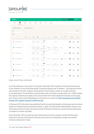 37 / HiGH-Tech Crime Trends 2015
Image: Anunak Trojan control panel
As of the publication of our report on Anunak in December 2014, members of this group had access
to the networks of over 50 Russian banks, 5 payment systems and 16 retailers – the majority of which
were located in the USA. However, the group had not launched an attack on a single American
or European bank. The total thefts involving these cyber-criminals currently totals over 1 billion Rubles,
the majority of which were stolen in the second half of 2014. More detailed information on the group,
their tactics, activity and methodology can be found in our report at: http://www.group-ib.com/files/
Anunak_APT_against_financial_institutions.pdf.
In February 2015 information was published that the Anunak (Carbanak) criminal group had carried out
attacks on foreign financial institutions (banks in Japan, the USA and the Netherlands). However, this
information turned out to be inaccurate, outside of Russian and Ukraine, attacks had only taken place
on retailers to receive card data.
Since December 2014, Anunak has had a lowered level of activity, however similar lulls have been
observed in the past. Starting from February, Group-IB has not registered a single new incident
in Russia involving this Trojan.
 